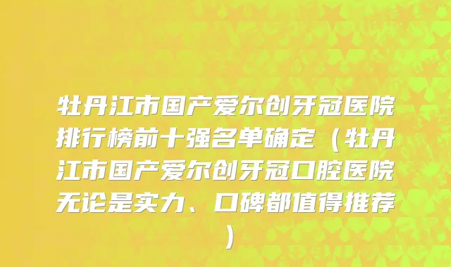 牡丹江市国产爱尔创牙冠医院排行榜前十强名单确定（牡丹江市国产爱尔创牙冠口腔医院无论是实力、口碑都值得推荐）