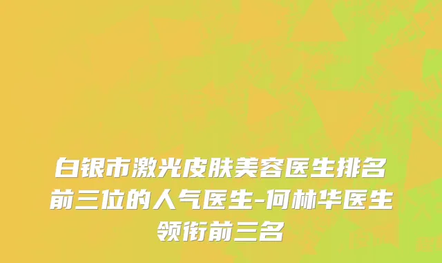 白银市激光皮肤美容医生排名前三位的人气医生-何林华医生领衔前三名