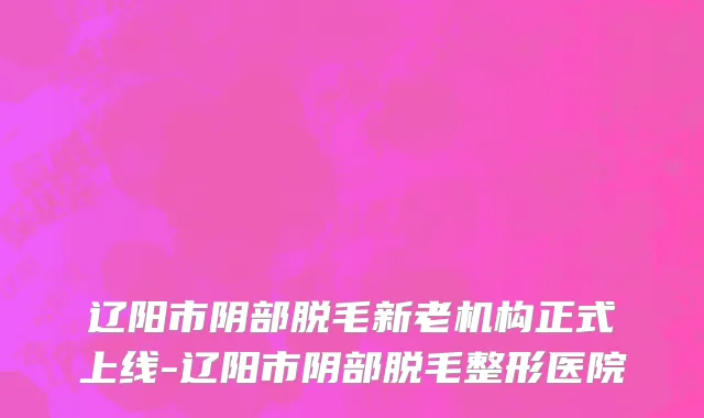 辽阳市阴部脱毛新老机构正式上线-辽阳市阴部脱毛整形医院