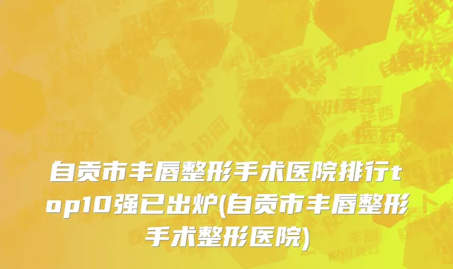 自贡市丰唇整形手术医院排行top10强已出炉(自贡市丰唇整形手术整形医院)