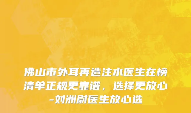 佛山市外耳再造注水医生在榜清单正规更靠谱，选择更放心-刘洲尉医生放心选