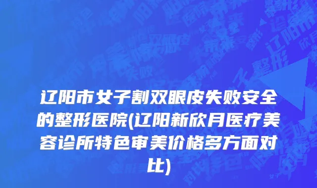 辽阳市女子割双眼皮失败安全的整形医院(辽阳新欣月医疗美容诊所特色审美价格多方面对比)