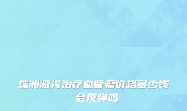 株洲激光治疗血管瘤价格多少钱 会反弹吗