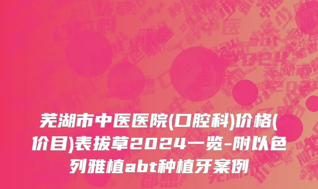 芜湖市中医医院(口腔科)价格(价目)表拔草2024一览-附以色列雅植abt种植牙案例