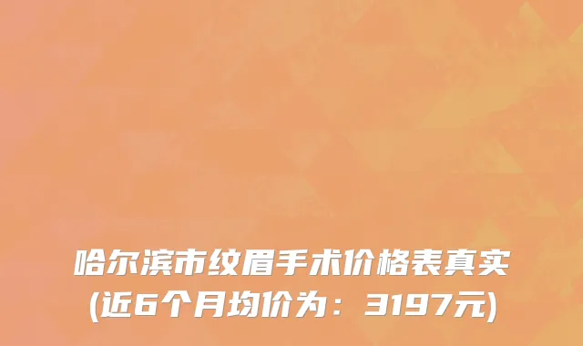 哈尔滨市纹眉手术价格表真实(近6个月均价为：3197元)