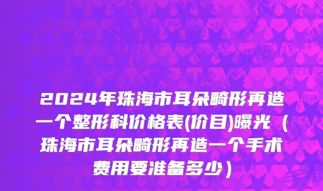 2024年珠海市耳朵畸形再造一个整形科价格表(价目)曝光（珠海市耳朵畸形再造一个手术费用要准备多少）