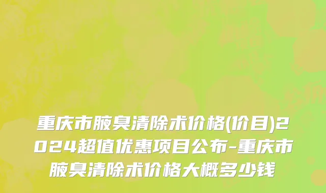 重庆市腋臭清除术价格(价目)2024超值优惠项目公布-重庆市腋臭清除术价格大概多少钱