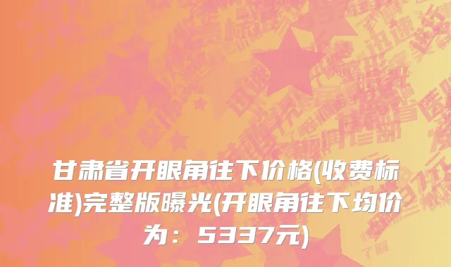 甘肃省开眼角往下价格(收费标准)完整版曝光(开眼角往下均价为：5337元)