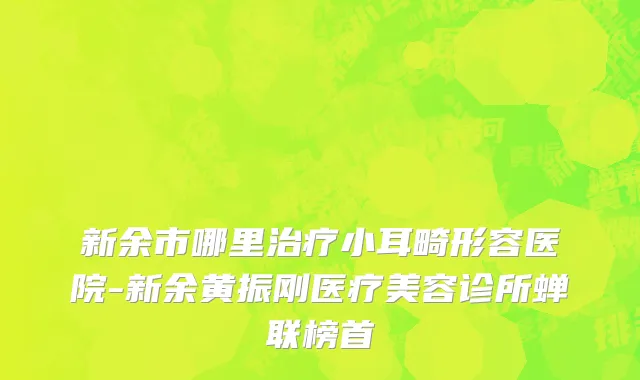 新余市哪里治疗小耳畸形容医院-新余黄振刚医疗美容诊所蝉联榜首