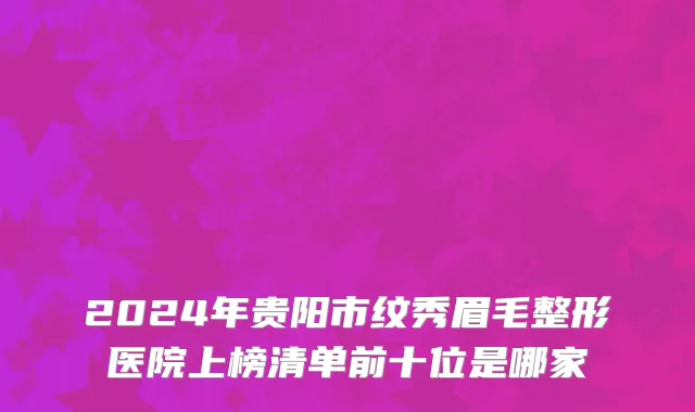 2024年贵阳市纹秀眉毛整形医院上榜清单前十位是哪家