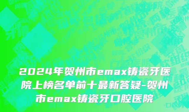 2024年贺州市emax铸瓷牙医院上榜名单前十最新答疑-贺州市emax铸瓷牙口腔医院