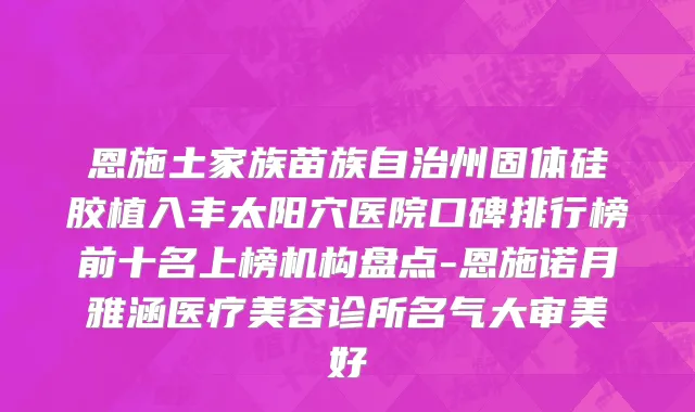 恩施土家族苗族自治州固体硅胶植入丰太阳穴医院口碑排行榜前十名上榜机构盘点-恩施诺月雅涵医疗美容诊所名气大审美好