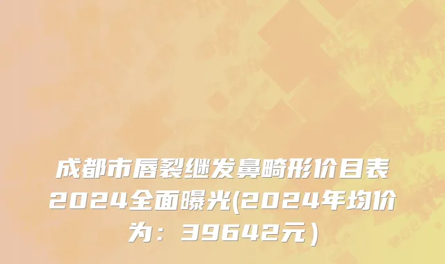 成都市唇裂继发鼻畸形价目表2024全面曝光(2024年均价为：39642元）