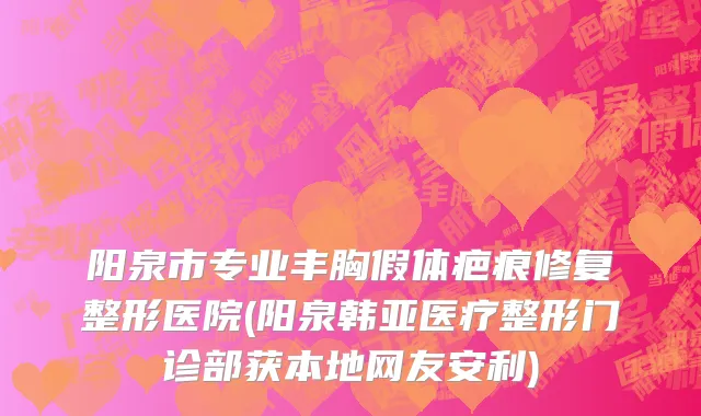 阳泉市专业丰胸假体疤痕修复整形医院(阳泉韩亚医疗整形门诊部获本地网友安利)