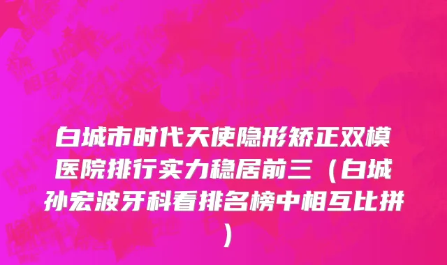 白城市时代天使隐形矫正双模医院排行实力稳居前三（白城孙宏波牙科看排名榜中相互比拼）