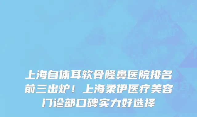 上海自体耳软骨隆鼻医院排名前三出炉!上海柔伊医疗美容门诊部口碑实力好选择