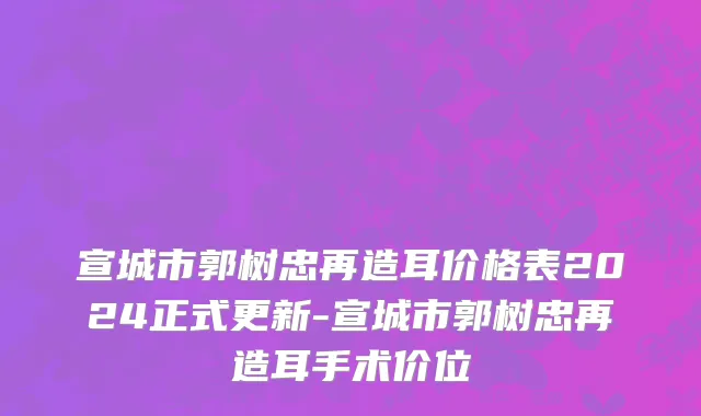 宣城市郭树忠再造耳价格表2024正式更新-宣城市郭树忠再造耳手术价位