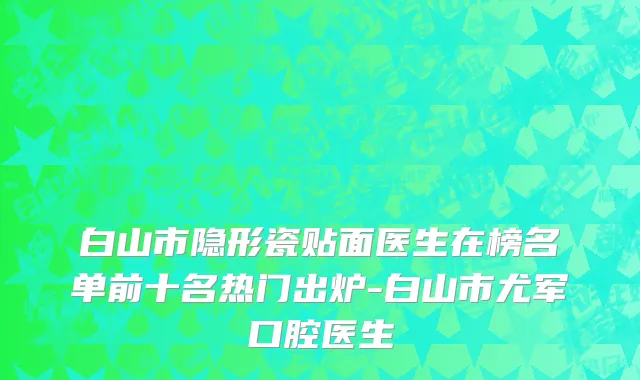 白山市隐形瓷贴面医生在榜名单前十名热门出炉-白山市尤军口腔医生