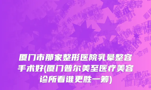 厦门市那家整形医院乳晕整容手术好(厦门普尔美至医疗美容诊所看谁更胜一筹)