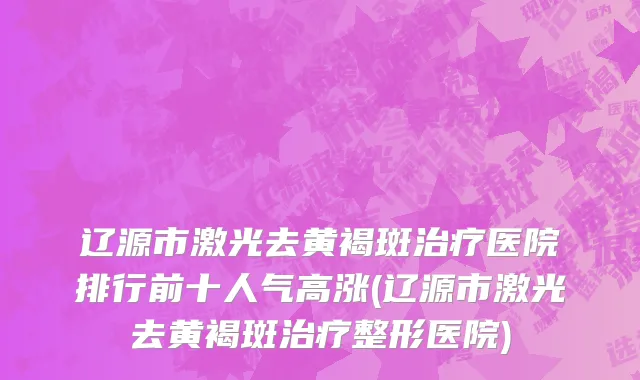 辽源市激光去黄褐斑治疗医院排行前十人气高涨(辽源市激光去黄褐斑治疗整形医院)