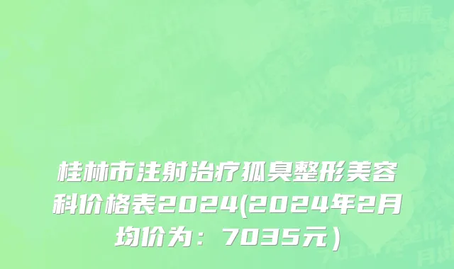 桂林市注射治疗狐臭整形美容科价格表2024(2024年2月均价为：7035元）