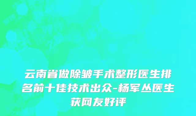 云南省做除皱手术整形医生排名前十佳技术出众-杨军丛医生获网友好评