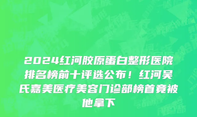2024红河胶原蛋白整形医院排名榜前十评选公布!红河吴氏嘉美医疗美容门诊部榜首竟被他拿下