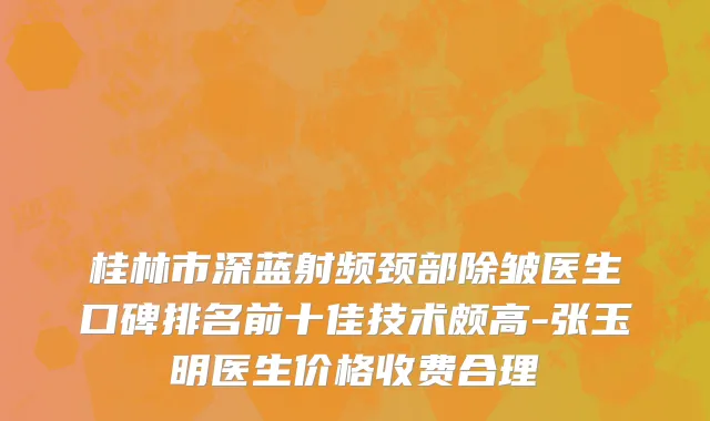 桂林市深蓝射频颈部除皱医生口碑排名前十佳技术颇高-张玉明医生价格收费合理