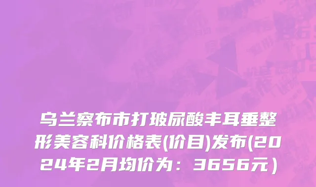 乌兰察布市打玻尿酸丰耳垂整形美容科价格表(价目)发布(2024年2月均价为：3656元）