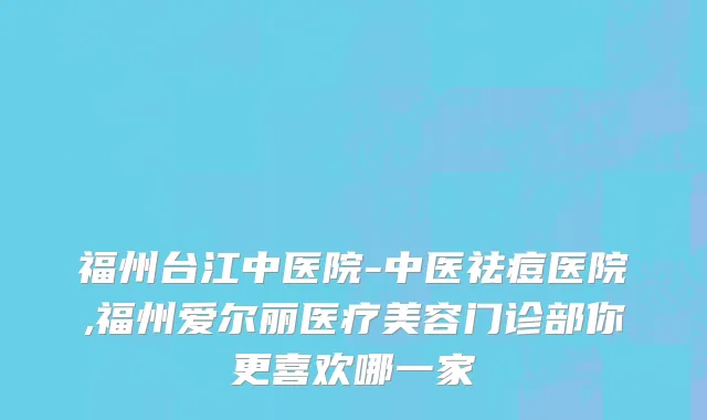 福州台江中医院-中医祛痘医院,福州爱尔丽医疗美容门诊部你更喜欢哪一家