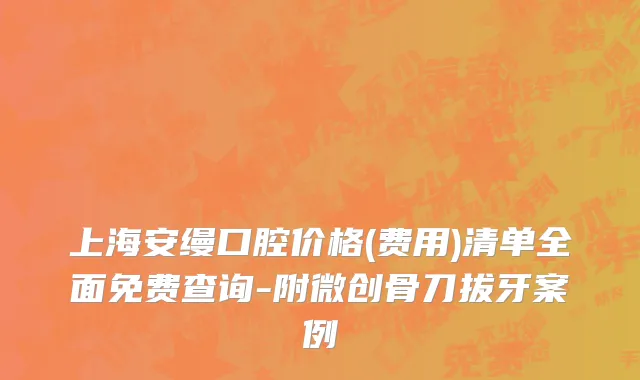 上海安缦口腔价格(费用)清单全面免费查询-附微创骨刀拔牙案例