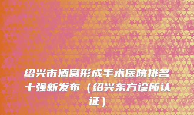绍兴市酒窝形成手术医院排名十强新发布（绍兴东方诊所认证）