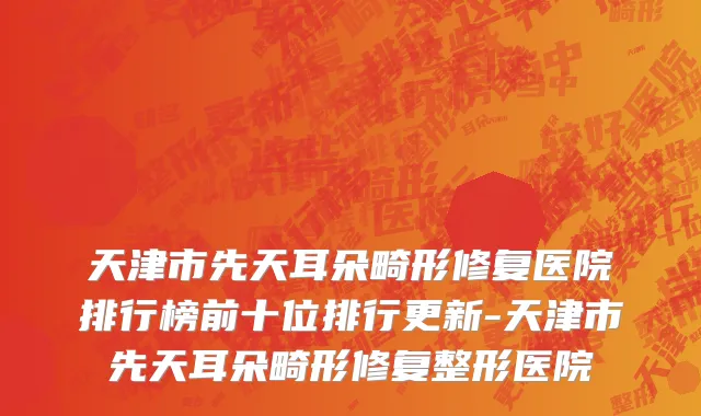 天津市先天耳朵畸形修复医院排行榜前十位排行更新-天津市先天耳朵畸形修复整形医院