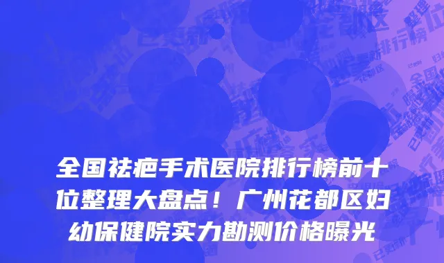 全国祛疤手术医院排行榜前十位整理大盘点!广州花都区妇幼保健院实力勘测价格曝光