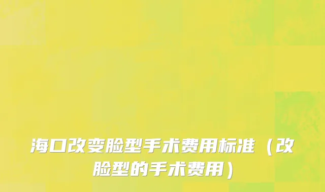 海口改变脸型手术费用标准（改脸型的手术费用）