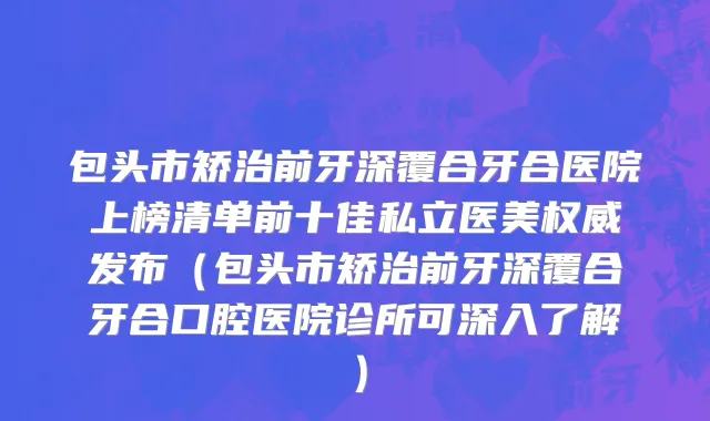 包头市矫治前牙深覆合牙合医院上榜清单前十佳私立医美权威发布（包头市矫治前牙深覆合牙合口腔医院诊所可深入了解）