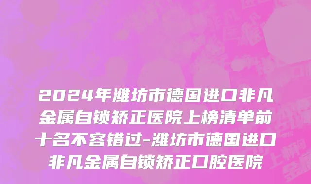 2024年潍坊市德国进口非凡金属自锁矫正医院上榜清单前十名不容错过-潍坊市德国进口非凡金属自锁矫正口腔医院