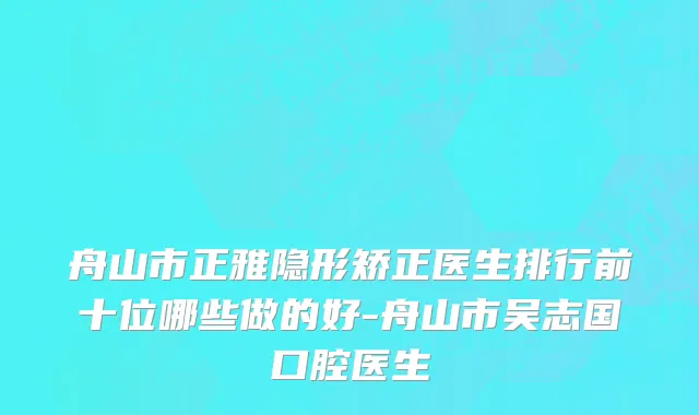 舟山市正雅隐形矫正医生排行前十位哪些做的好-舟山市吴志国口腔医生