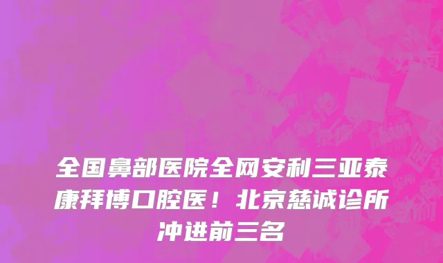 全国鼻部医院全网安利三亚泰康拜博口腔医!北京慈诚诊所冲进前三名