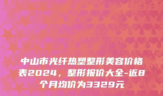 中山市光纤热塑整形美容价格表2024，整形报价大全-近8个月均价为3329元
