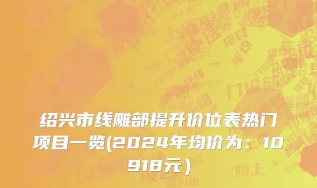 绍兴市线雕部提升价位表热门项目一览(2024年均价为：10918元）