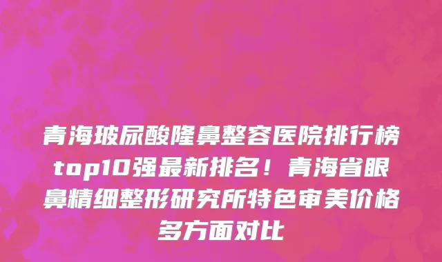 青海玻尿酸隆鼻整容医院排行榜top10强最新排名!青海省眼鼻精细整形研究所特色审美价格多方面对比