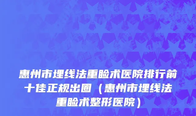 惠州市埋线法重睑术医院排行前十佳正规出圈（惠州市埋线法重睑术整形医院）
