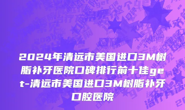 2024年清远市美国进口3M树脂补牙医院口碑排行前十佳get-清远市美国进口3M树脂补牙口腔医院