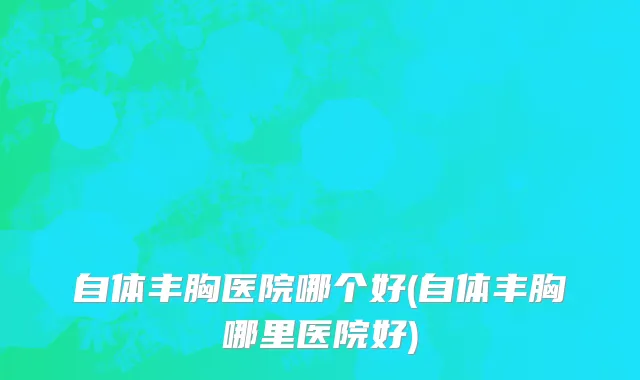 自体丰胸医院哪个好(自体丰胸哪里医院好)