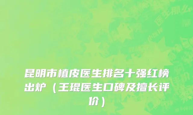 昆明市植皮医生排名十强红榜出炉（王琨医生口碑及擅长评价）