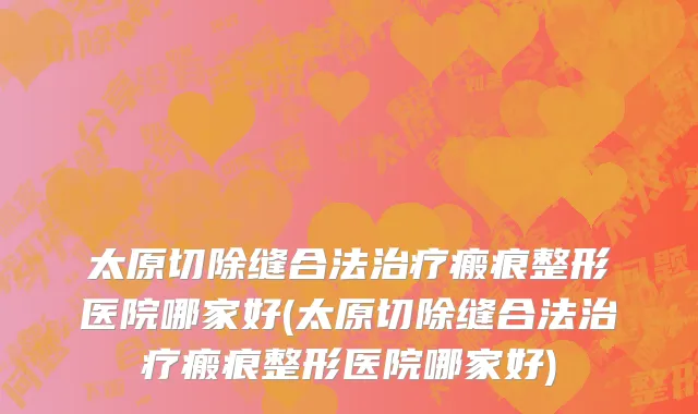 太原切除缝合法治疗瘢痕整形医院哪家好(太原切除缝合法治疗瘢痕整形医院哪家好)