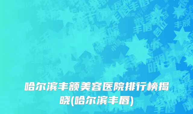 哈尔滨丰额美容医院排行榜揭晓(哈尔滨丰唇)