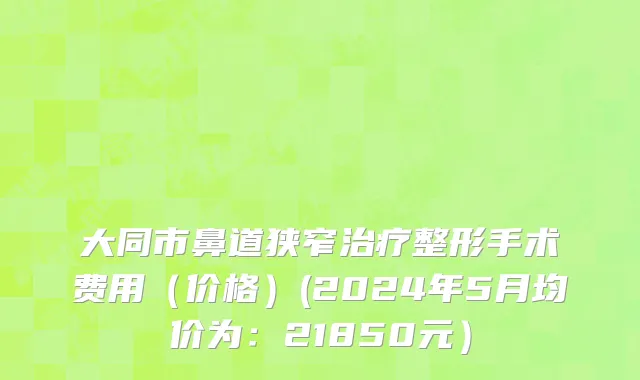大同市鼻道狭窄治疗整形手术费用（价格）(2024年5月均价为：21850元）