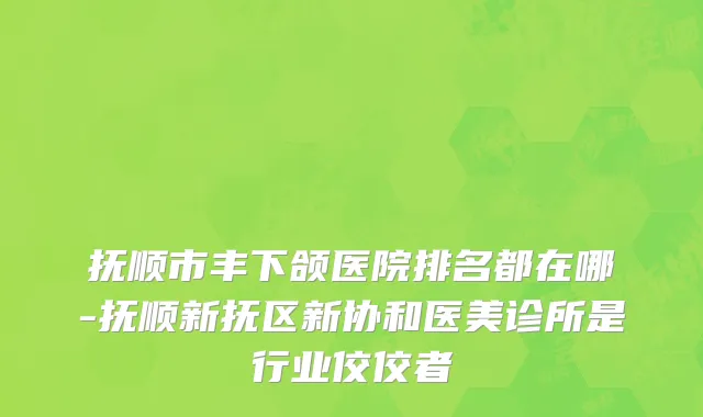 抚顺市丰下颌医院排名都在哪-抚顺新抚区新协和医美诊所是行业佼佼者